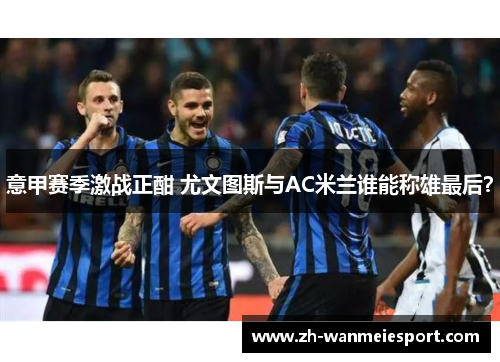 意甲赛季激战正酣 尤文图斯与AC米兰谁能称雄最后？