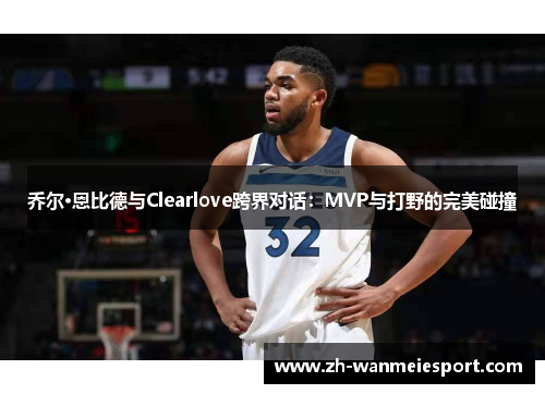 乔尔·恩比德与Clearlove跨界对话:MVP与打野的完美碰撞 乔尔·恩比德与Clearlove跨界对话:MVP与打野的完美碰撞